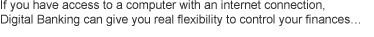 If you have access to a computer with an internet connection, Digital Banking can give you real flexibility to control your finances...