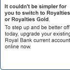 Advert: It couldn't be simpler for you to switch to Royalties or Royalties Gold. To step up and be better off today, upgrade your existing Royal Bank current account online now. Click here for more information.